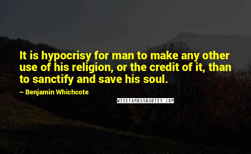 Benjamin Whichcote Quotes: It is hypocrisy for man to make any other use of his religion, or the credit of it, than to sanctify and save his soul.
