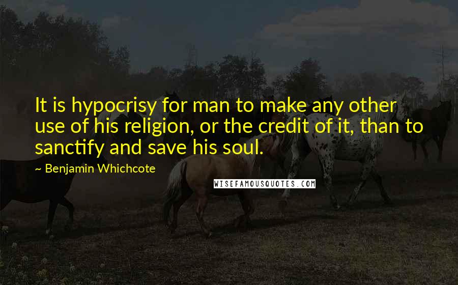 Benjamin Whichcote Quotes: It is hypocrisy for man to make any other use of his religion, or the credit of it, than to sanctify and save his soul.