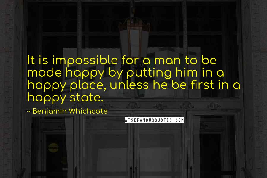 Benjamin Whichcote Quotes: It is impossible for a man to be made happy by putting him in a happy place, unless he be first in a happy state.