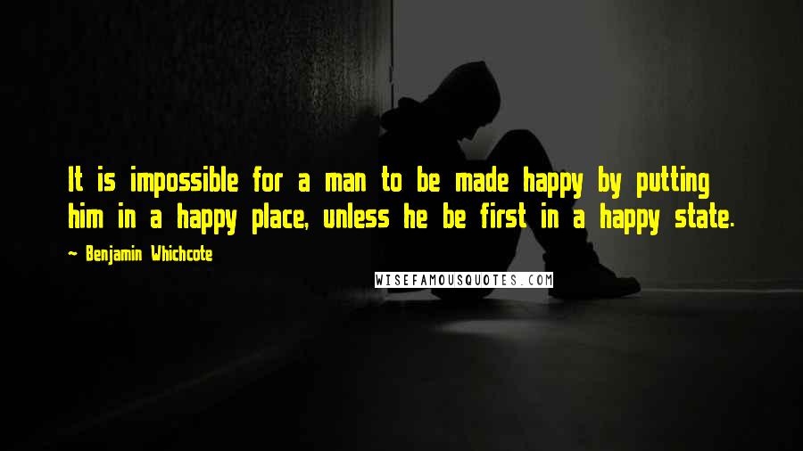 Benjamin Whichcote Quotes: It is impossible for a man to be made happy by putting him in a happy place, unless he be first in a happy state.