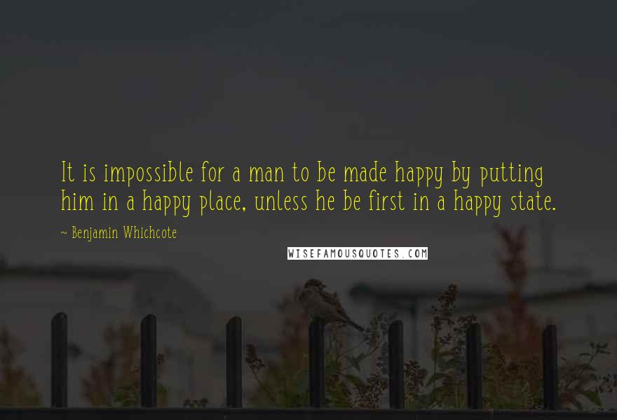 Benjamin Whichcote Quotes: It is impossible for a man to be made happy by putting him in a happy place, unless he be first in a happy state.