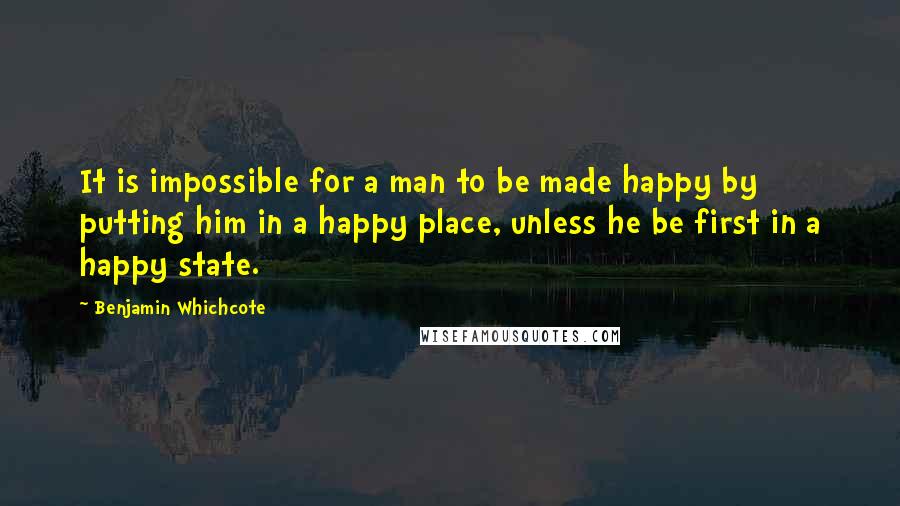 Benjamin Whichcote Quotes: It is impossible for a man to be made happy by putting him in a happy place, unless he be first in a happy state.