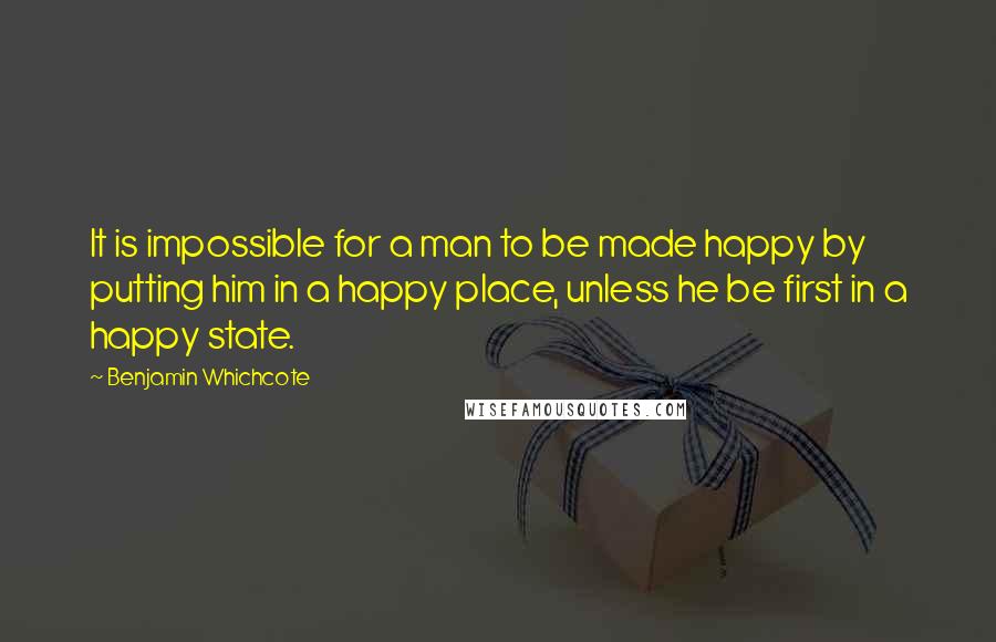 Benjamin Whichcote Quotes: It is impossible for a man to be made happy by putting him in a happy place, unless he be first in a happy state.