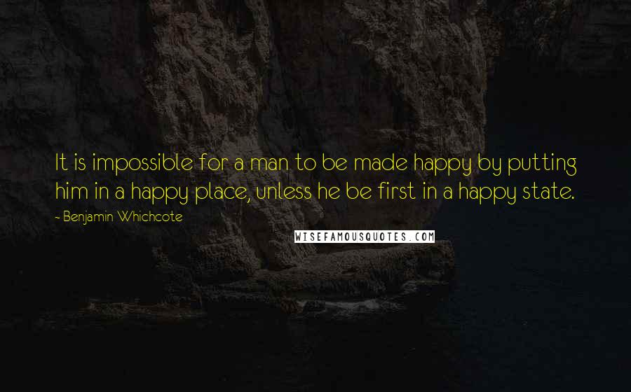 Benjamin Whichcote Quotes: It is impossible for a man to be made happy by putting him in a happy place, unless he be first in a happy state.