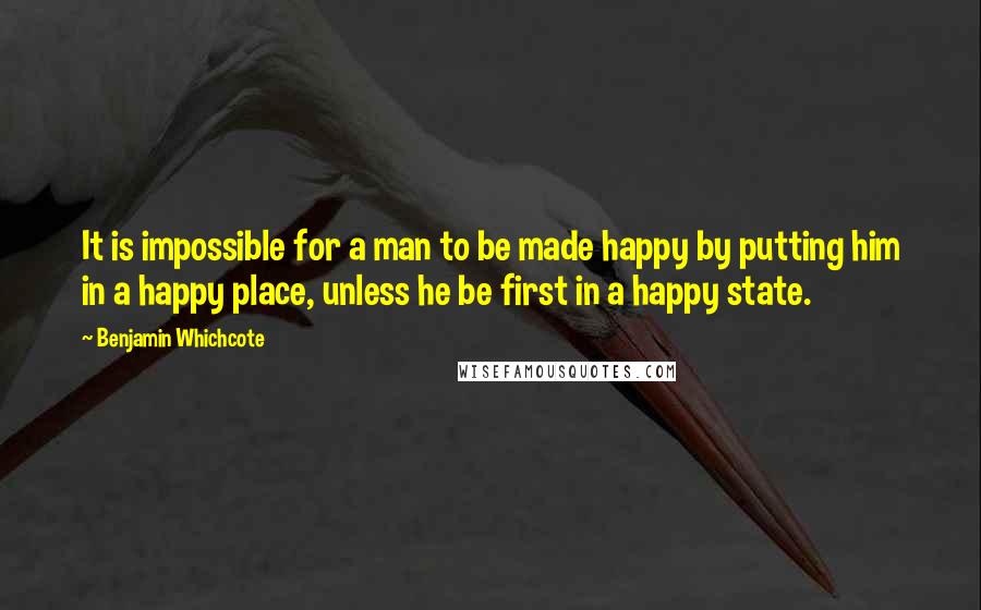 Benjamin Whichcote Quotes: It is impossible for a man to be made happy by putting him in a happy place, unless he be first in a happy state.