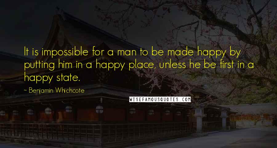 Benjamin Whichcote Quotes: It is impossible for a man to be made happy by putting him in a happy place, unless he be first in a happy state.