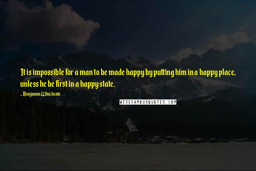 Benjamin Whichcote Quotes: It is impossible for a man to be made happy by putting him in a happy place, unless he be first in a happy state.