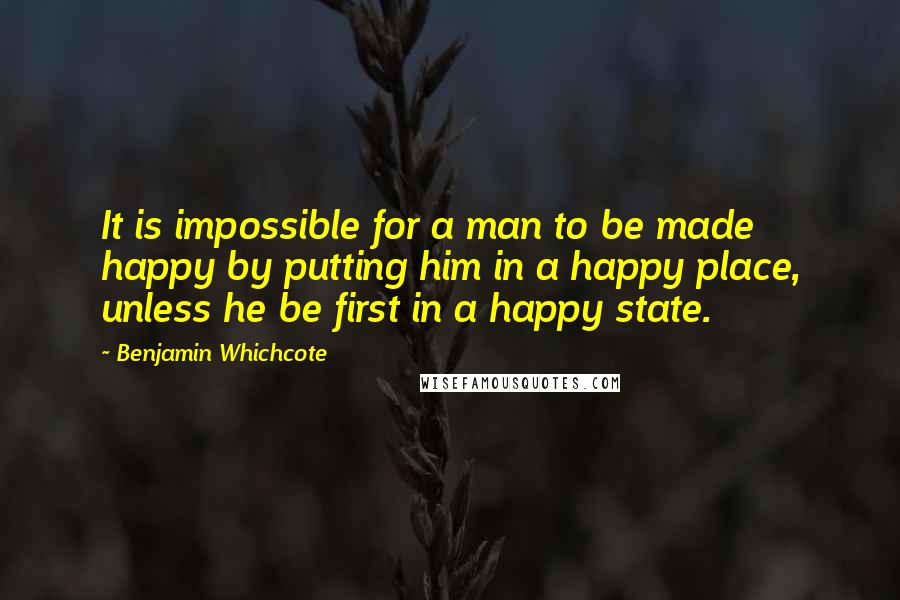 Benjamin Whichcote Quotes: It is impossible for a man to be made happy by putting him in a happy place, unless he be first in a happy state.