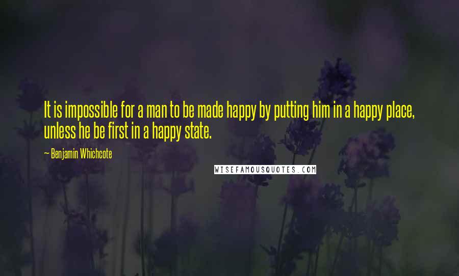 Benjamin Whichcote Quotes: It is impossible for a man to be made happy by putting him in a happy place, unless he be first in a happy state.