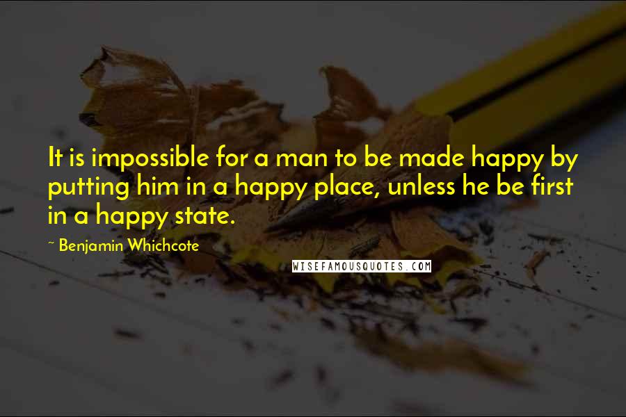 Benjamin Whichcote Quotes: It is impossible for a man to be made happy by putting him in a happy place, unless he be first in a happy state.