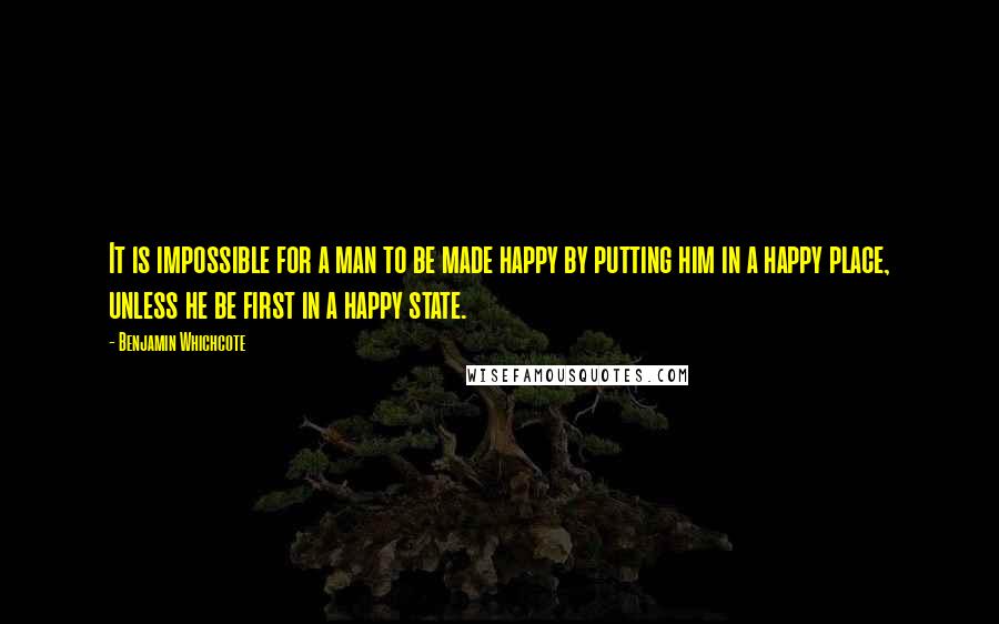 Benjamin Whichcote Quotes: It is impossible for a man to be made happy by putting him in a happy place, unless he be first in a happy state.