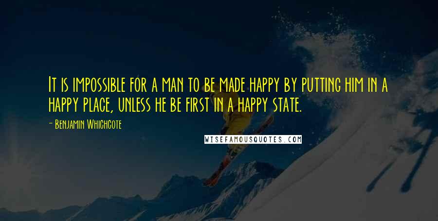 Benjamin Whichcote Quotes: It is impossible for a man to be made happy by putting him in a happy place, unless he be first in a happy state.