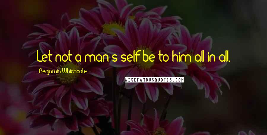 Benjamin Whichcote Quotes: Let not a man's self be to him all in all.