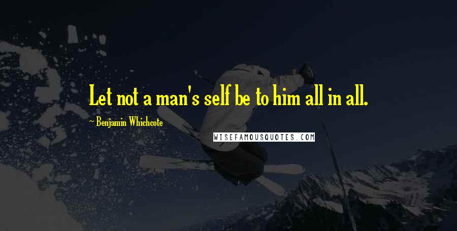 Benjamin Whichcote Quotes: Let not a man's self be to him all in all.