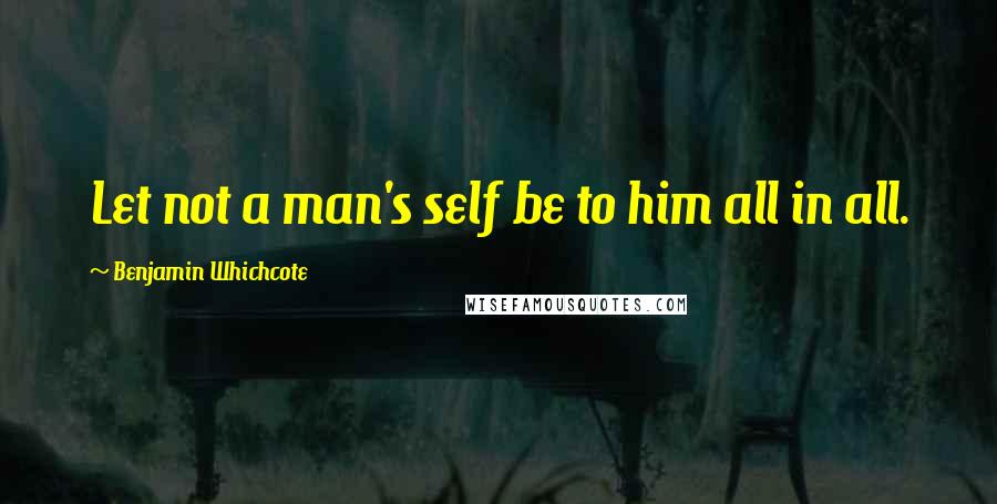 Benjamin Whichcote Quotes: Let not a man's self be to him all in all.