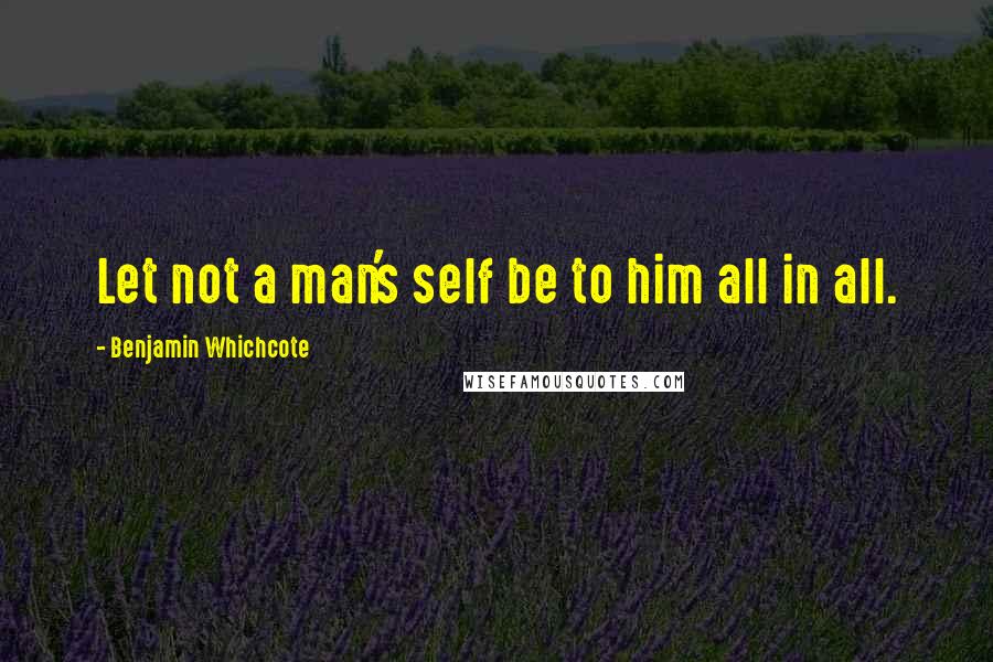 Benjamin Whichcote Quotes: Let not a man's self be to him all in all.