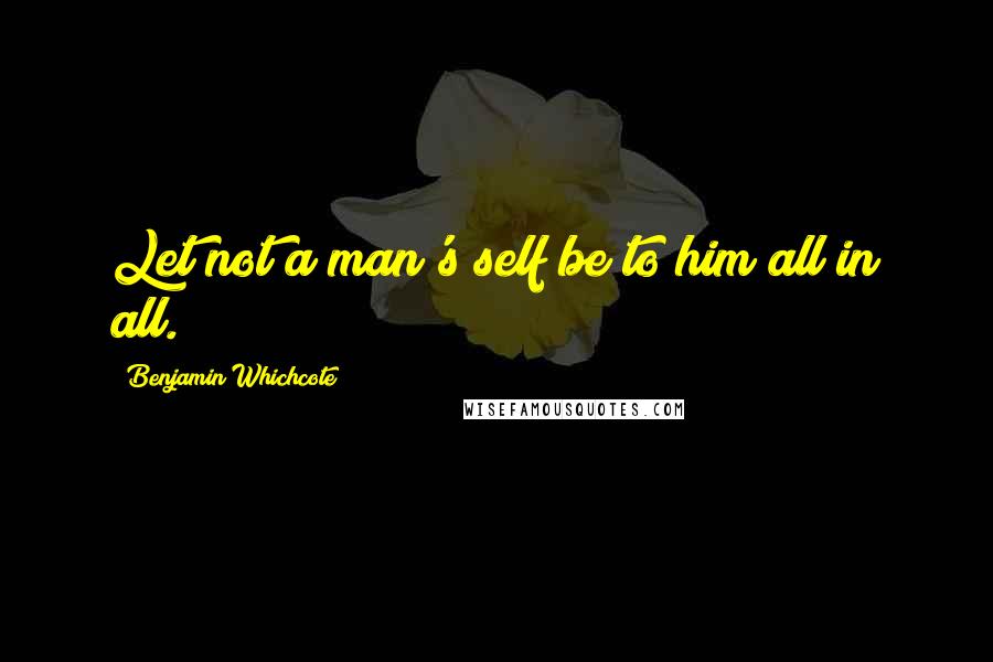 Benjamin Whichcote Quotes: Let not a man's self be to him all in all.