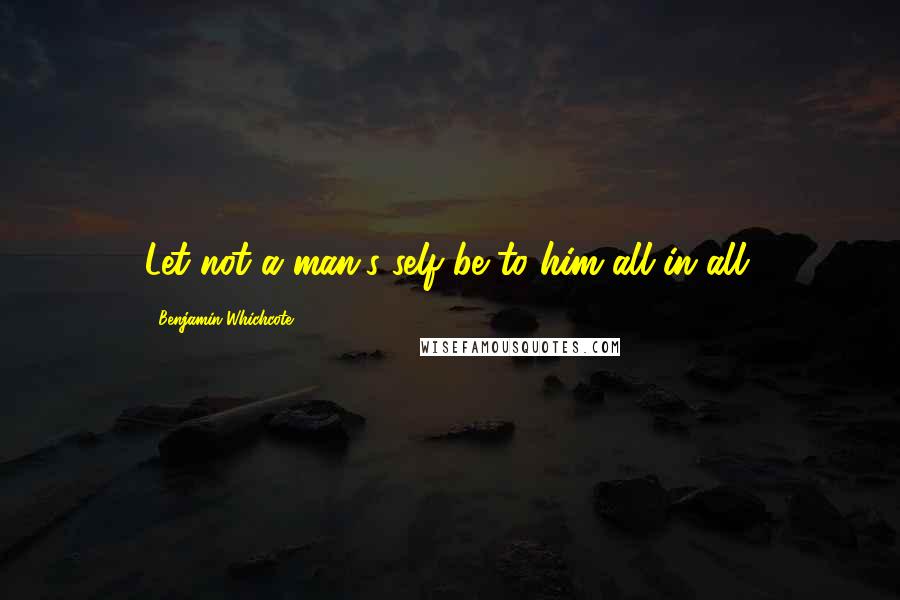 Benjamin Whichcote Quotes: Let not a man's self be to him all in all.