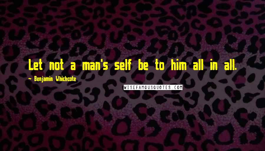 Benjamin Whichcote Quotes: Let not a man's self be to him all in all.