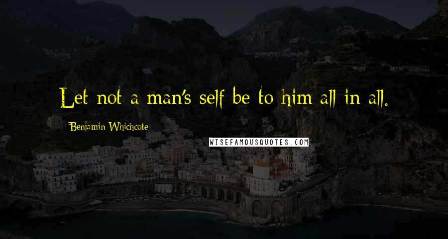 Benjamin Whichcote Quotes: Let not a man's self be to him all in all.