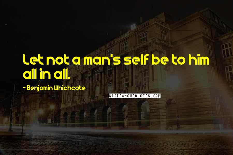 Benjamin Whichcote Quotes: Let not a man's self be to him all in all.