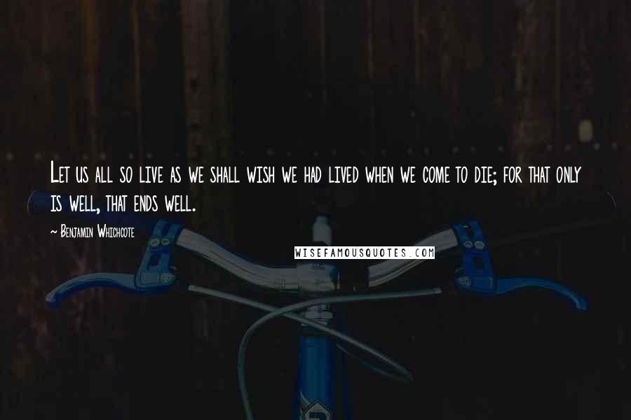 Benjamin Whichcote Quotes: Let us all so live as we shall wish we had lived when we come to die; for that only is well, that ends well.