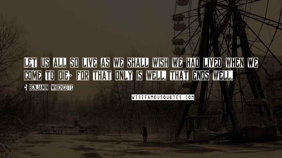 Benjamin Whichcote Quotes: Let us all so live as we shall wish we had lived when we come to die; for that only is well, that ends well.