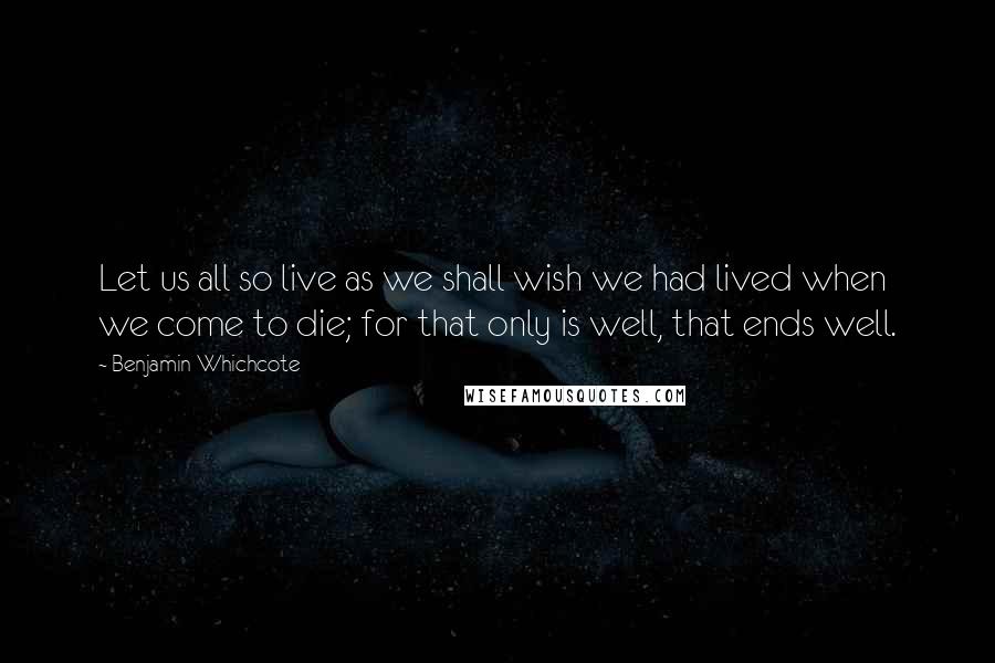 Benjamin Whichcote Quotes: Let us all so live as we shall wish we had lived when we come to die; for that only is well, that ends well.
