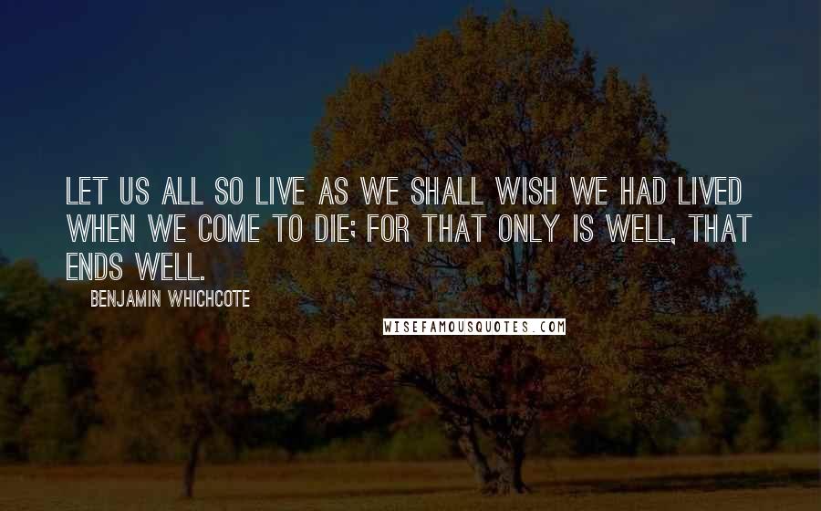 Benjamin Whichcote Quotes: Let us all so live as we shall wish we had lived when we come to die; for that only is well, that ends well.