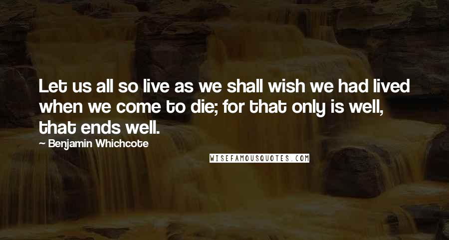 Benjamin Whichcote Quotes: Let us all so live as we shall wish we had lived when we come to die; for that only is well, that ends well.