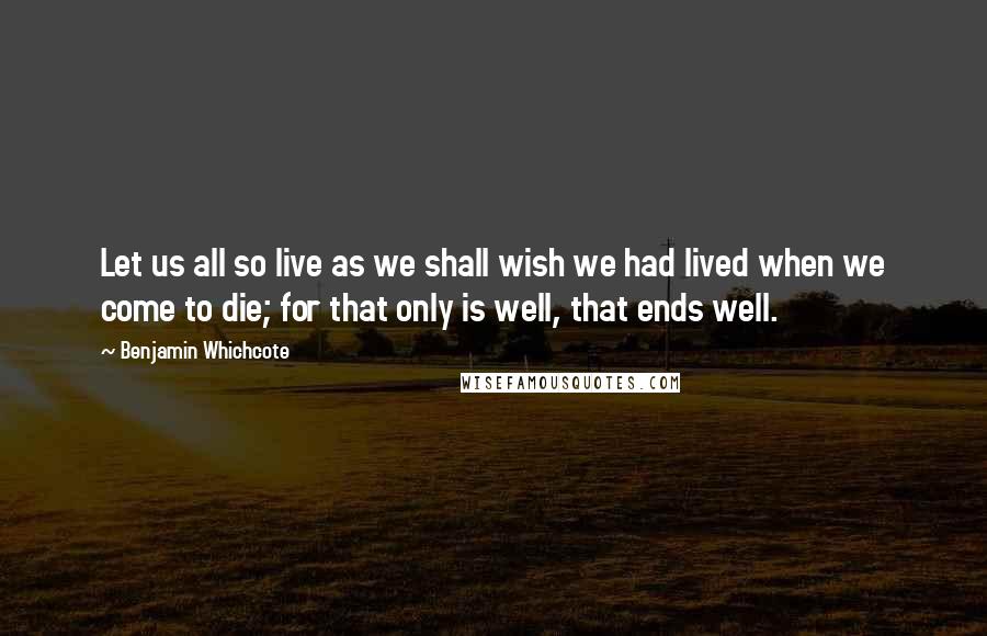 Benjamin Whichcote Quotes: Let us all so live as we shall wish we had lived when we come to die; for that only is well, that ends well.