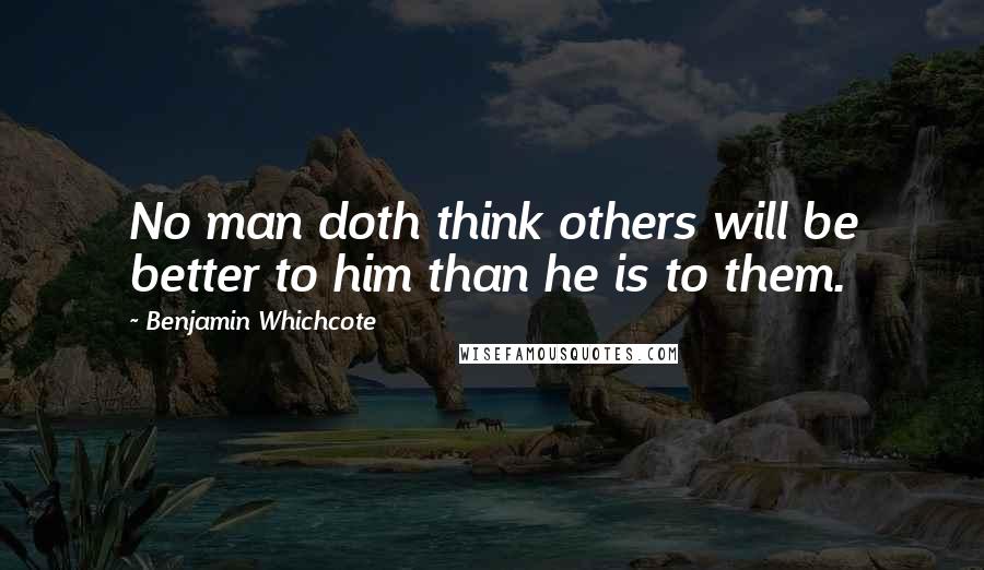 Benjamin Whichcote Quotes: No man doth think others will be better to him than he is to them.