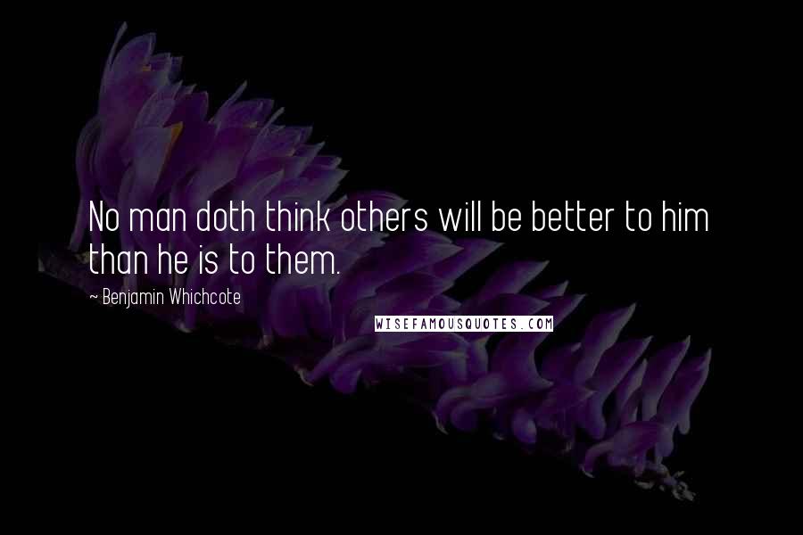 Benjamin Whichcote Quotes: No man doth think others will be better to him than he is to them.