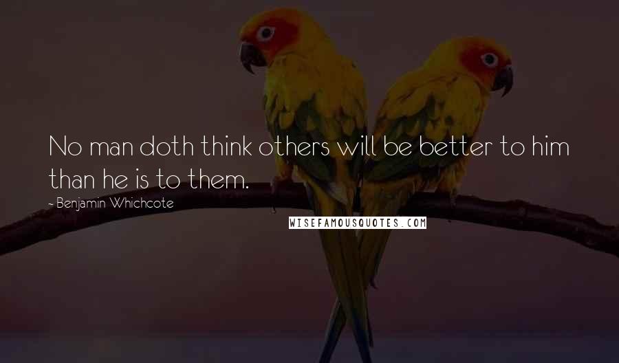 Benjamin Whichcote Quotes: No man doth think others will be better to him than he is to them.