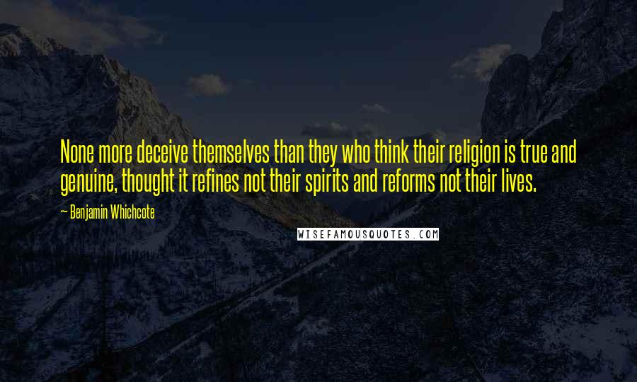 Benjamin Whichcote Quotes: None more deceive themselves than they who think their religion is true and genuine, thought it refines not their spirits and reforms not their lives.