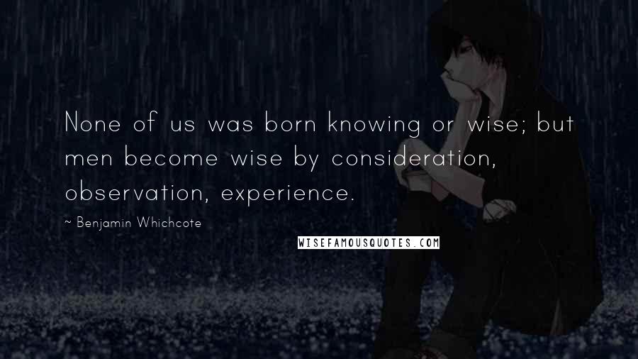 Benjamin Whichcote Quotes: None of us was born knowing or wise; but men become wise by consideration, observation, experience.