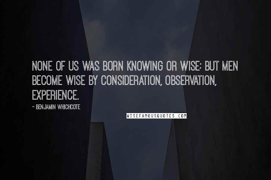 Benjamin Whichcote Quotes: None of us was born knowing or wise; but men become wise by consideration, observation, experience.