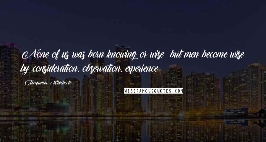 Benjamin Whichcote Quotes: None of us was born knowing or wise; but men become wise by consideration, observation, experience.