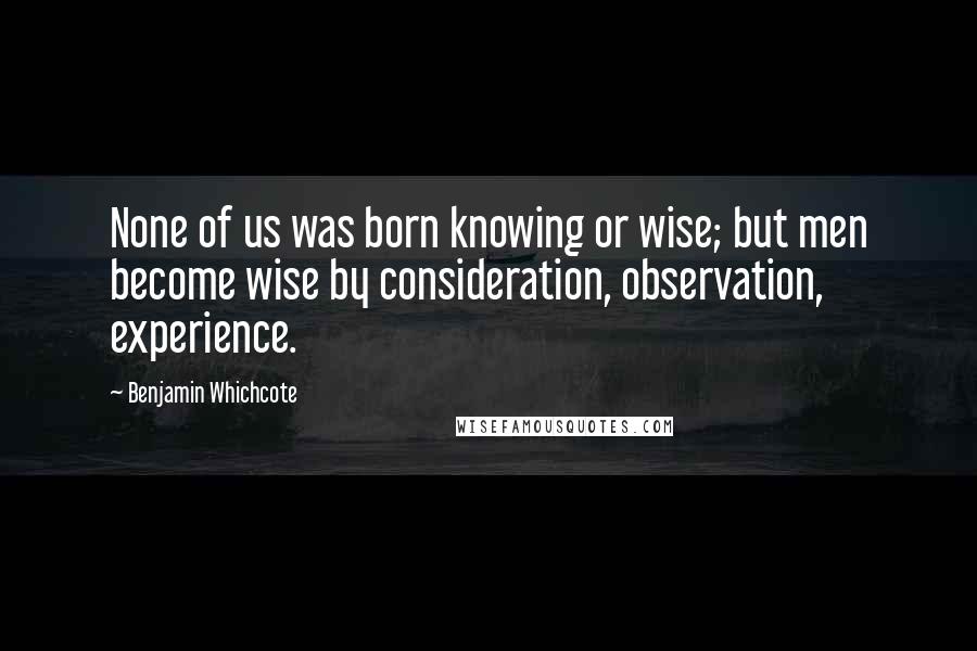 Benjamin Whichcote Quotes: None of us was born knowing or wise; but men become wise by consideration, observation, experience.