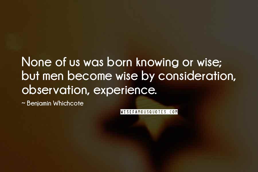 Benjamin Whichcote Quotes: None of us was born knowing or wise; but men become wise by consideration, observation, experience.