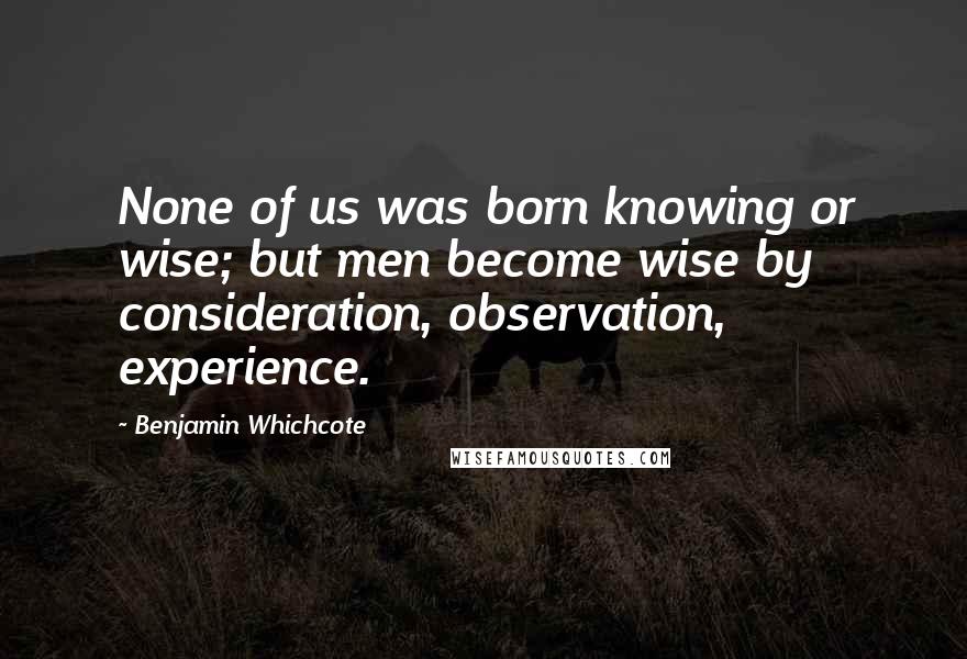 Benjamin Whichcote Quotes: None of us was born knowing or wise; but men become wise by consideration, observation, experience.