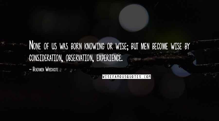 Benjamin Whichcote Quotes: None of us was born knowing or wise; but men become wise by consideration, observation, experience.