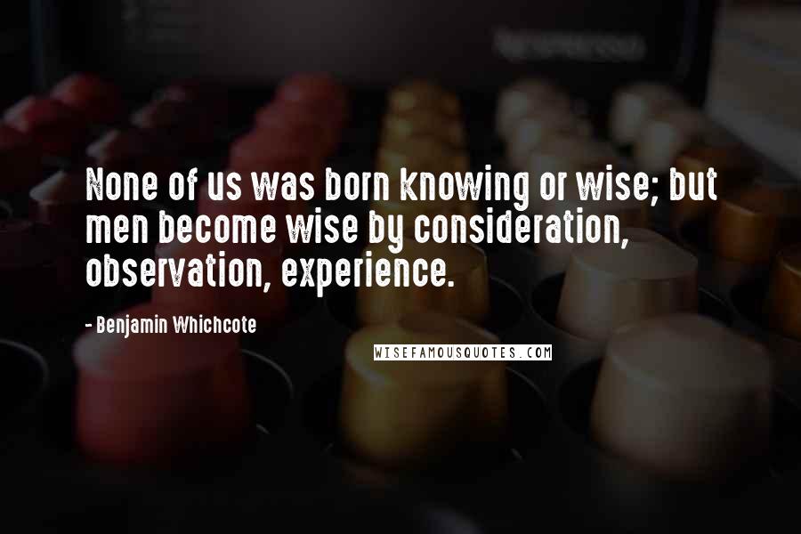 Benjamin Whichcote Quotes: None of us was born knowing or wise; but men become wise by consideration, observation, experience.