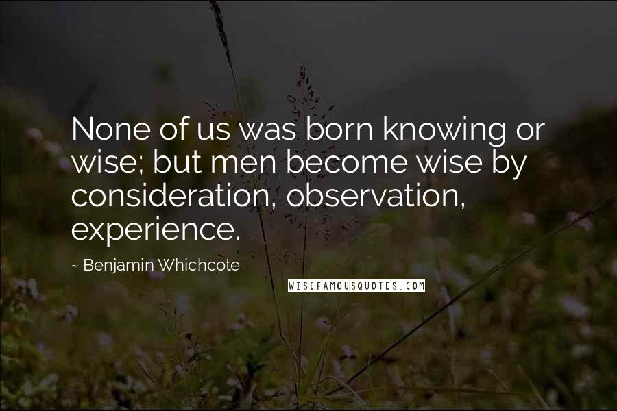 Benjamin Whichcote Quotes: None of us was born knowing or wise; but men become wise by consideration, observation, experience.