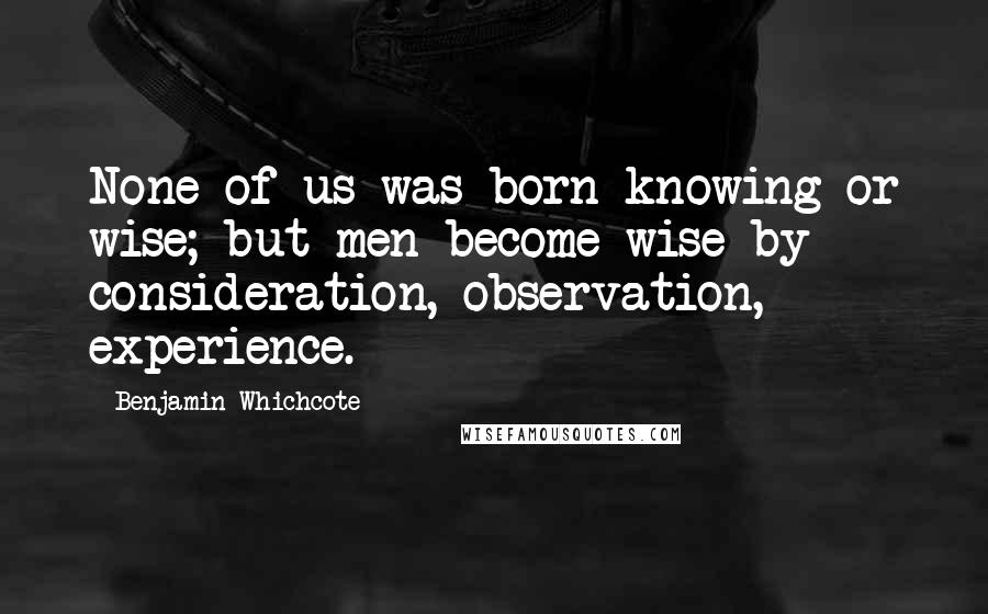 Benjamin Whichcote Quotes: None of us was born knowing or wise; but men become wise by consideration, observation, experience.