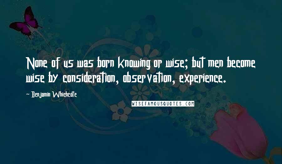 Benjamin Whichcote Quotes: None of us was born knowing or wise; but men become wise by consideration, observation, experience.