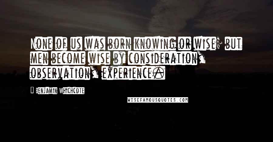 Benjamin Whichcote Quotes: None of us was born knowing or wise; but men become wise by consideration, observation, experience.