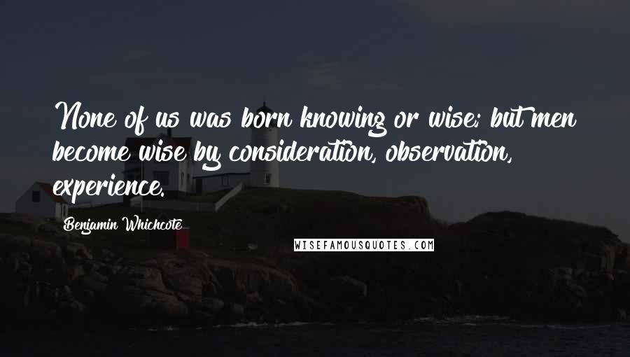 Benjamin Whichcote Quotes: None of us was born knowing or wise; but men become wise by consideration, observation, experience.