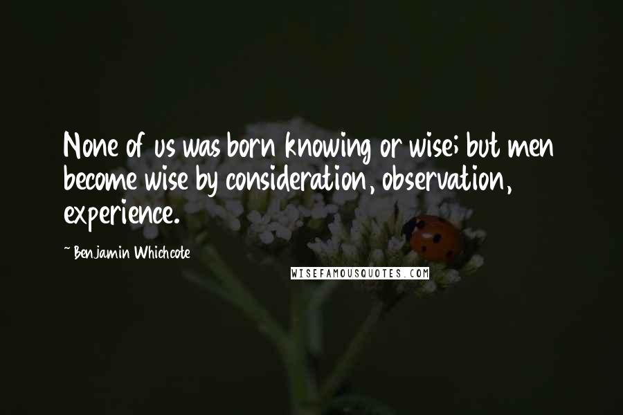 Benjamin Whichcote Quotes: None of us was born knowing or wise; but men become wise by consideration, observation, experience.