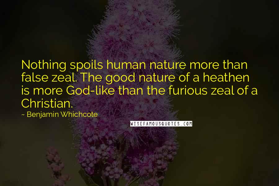 Benjamin Whichcote Quotes: Nothing spoils human nature more than false zeal. The good nature of a heathen is more God-like than the furious zeal of a Christian.